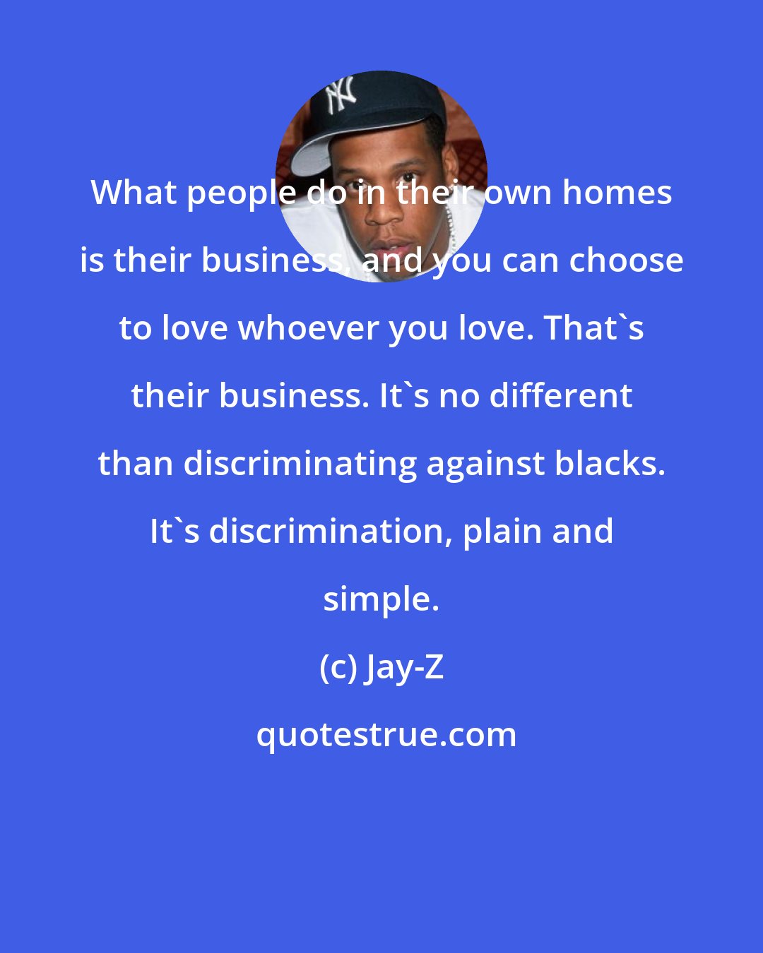 Jay-Z: What people do in their own homes is their business, and you can choose to love whoever you love. That's their business. It's no different than discriminating against blacks. It's discrimination, plain and simple.