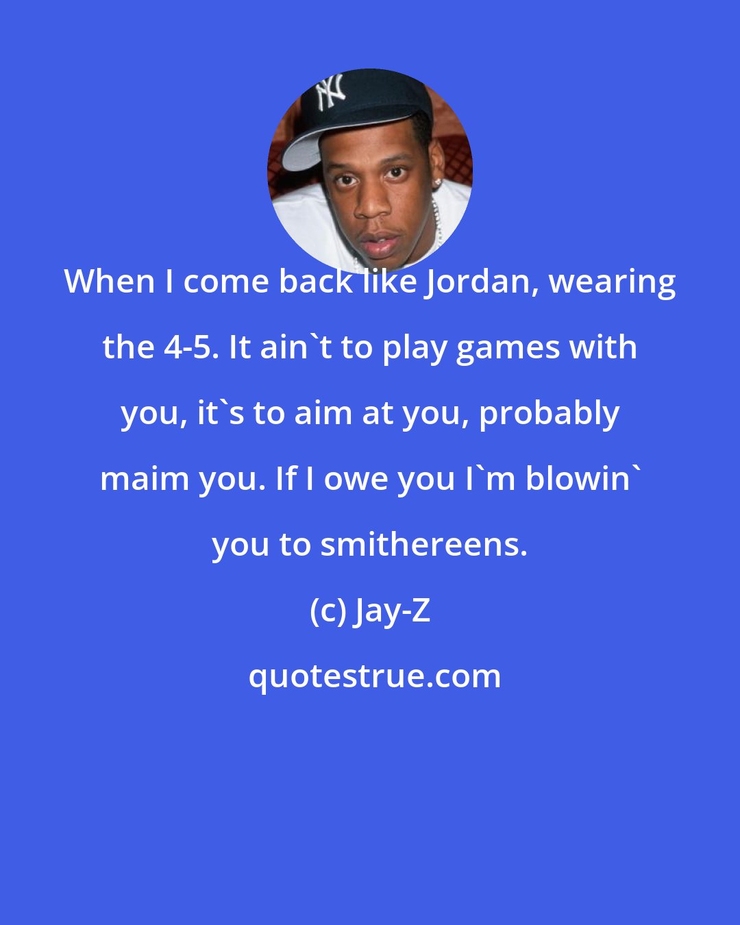 Jay-Z: When I come back like Jordan, wearing the 4-5. It ain't to play games with you, it's to aim at you, probably maim you. If I owe you I'm blowin' you to smithereens.