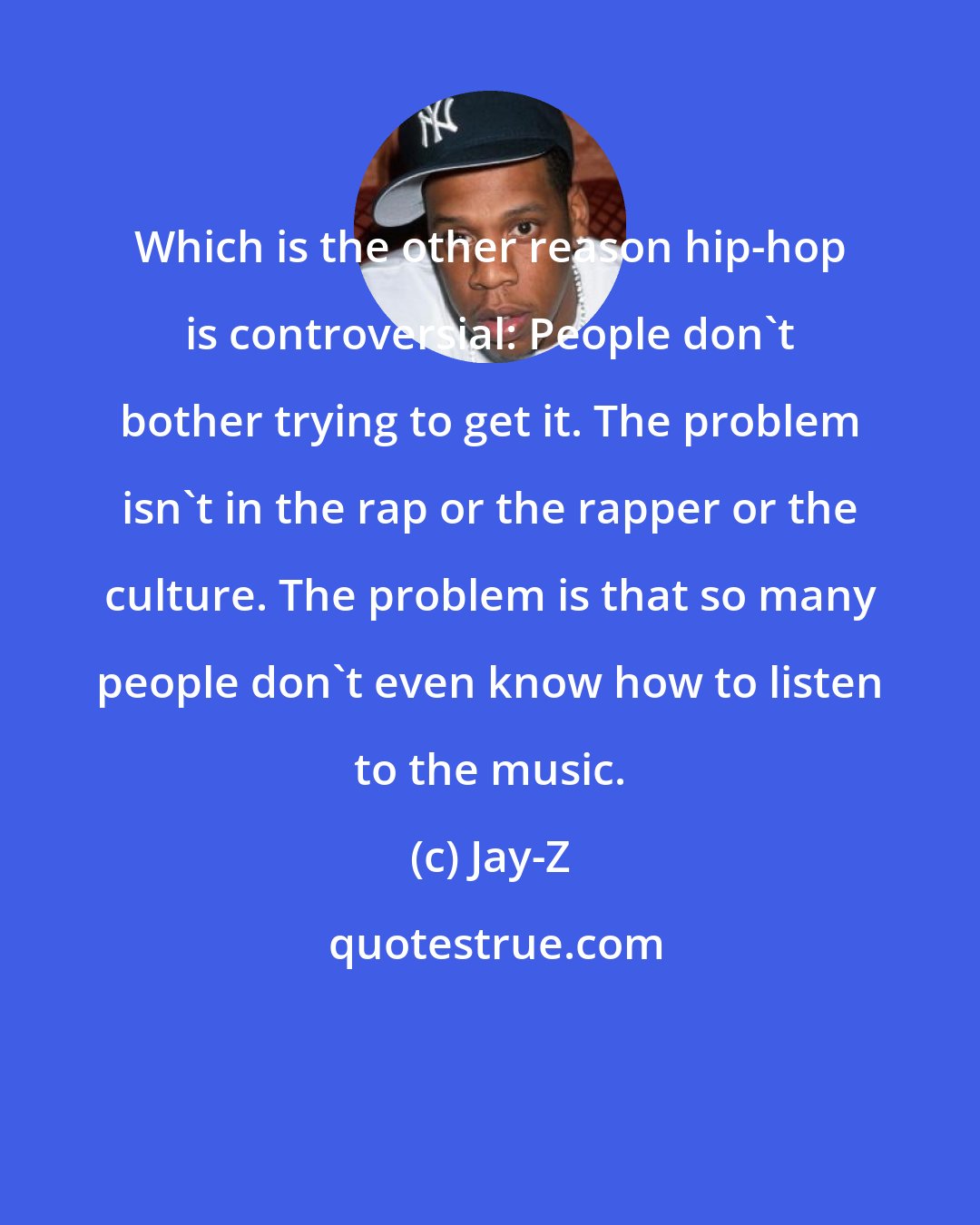 Jay-Z: Which is the other reason hip-hop is controversial: People don't bother trying to get it. The problem isn't in the rap or the rapper or the culture. The problem is that so many people don't even know how to listen to the music.