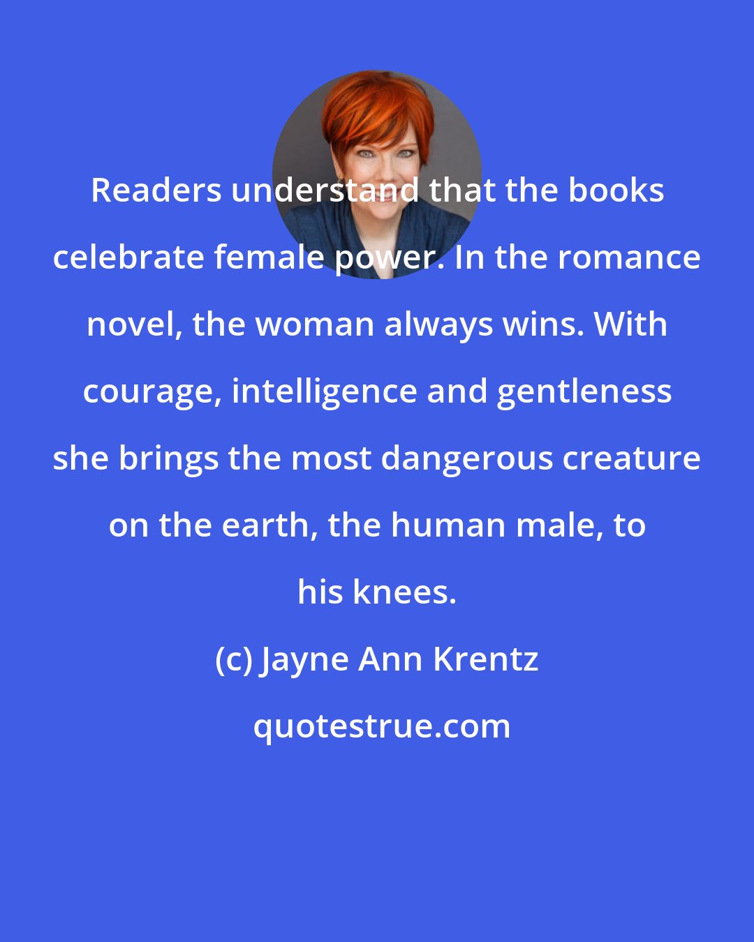 Jayne Ann Krentz: Readers understand that the books celebrate female power. In the romance novel, the woman always wins. With courage, intelligence and gentleness she brings the most dangerous creature on the earth, the human male, to his knees.