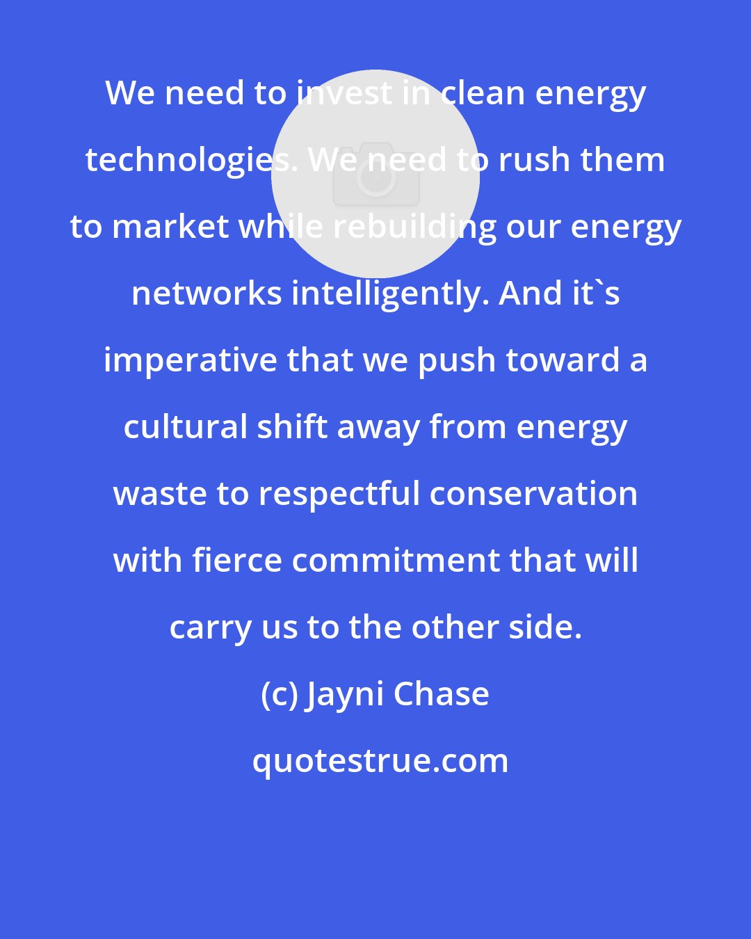 Jayni Chase: We need to invest in clean energy technologies. We need to rush them to market while rebuilding our energy networks intelligently. And it's imperative that we push toward a cultural shift away from energy waste to respectful conservation with fierce commitment that will carry us to the other side.