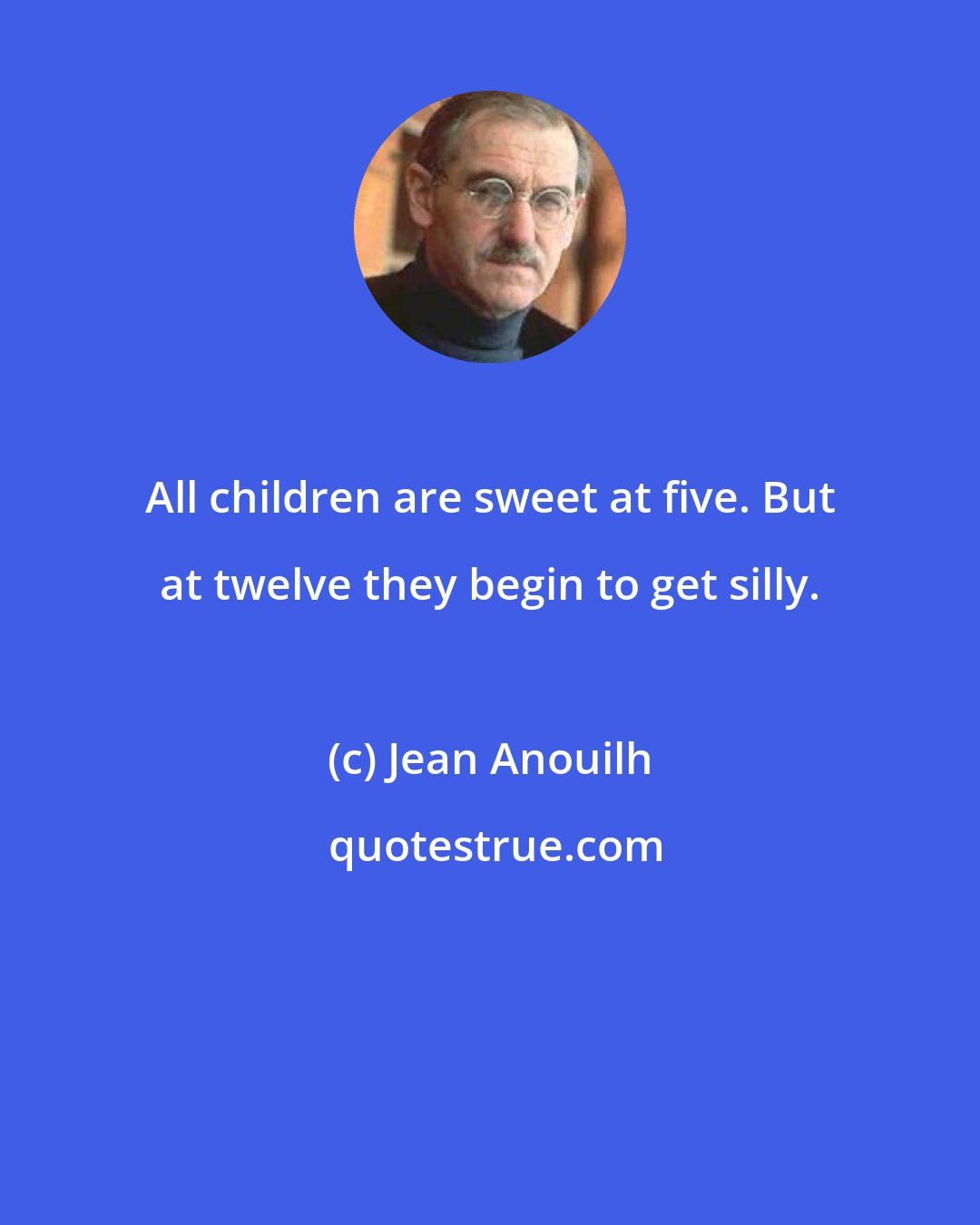 Jean Anouilh: All children are sweet at five. But at twelve they begin to get silly.