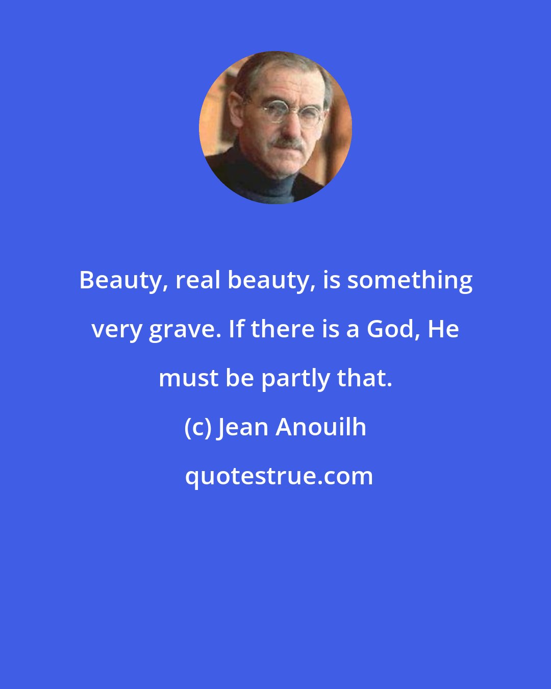 Jean Anouilh: Beauty, real beauty, is something very grave. If there is a God, He must be partly that.