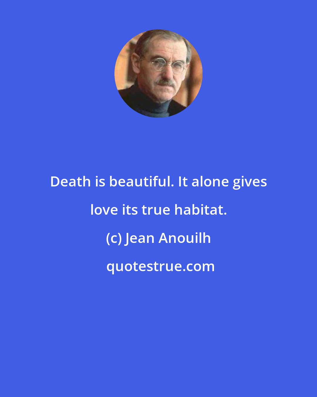 Jean Anouilh: Death is beautiful. It alone gives love its true habitat.