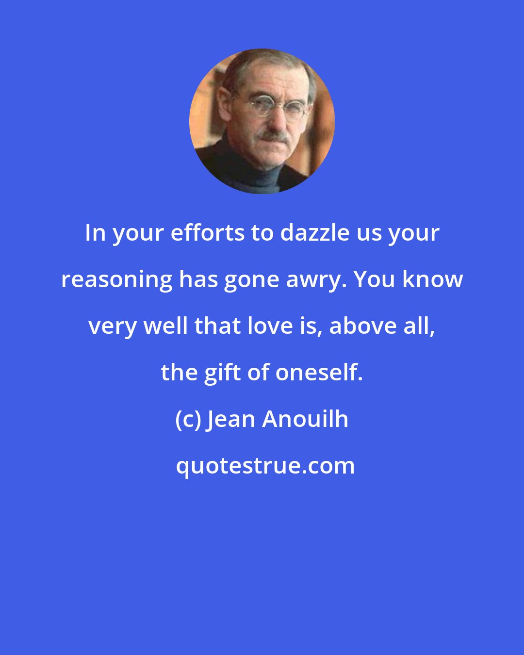 Jean Anouilh: In your efforts to dazzle us your reasoning has gone awry. You know very well that love is, above all, the gift of oneself.