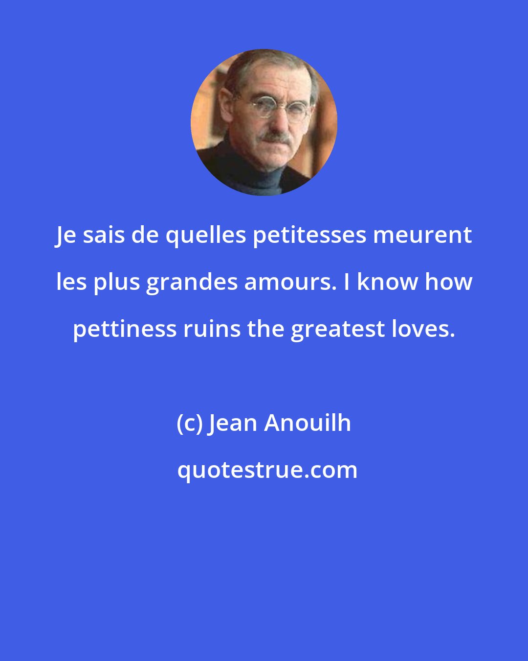 Jean Anouilh: Je sais de quelles petitesses meurent les plus grandes amours. I know how pettiness ruins the greatest loves.
