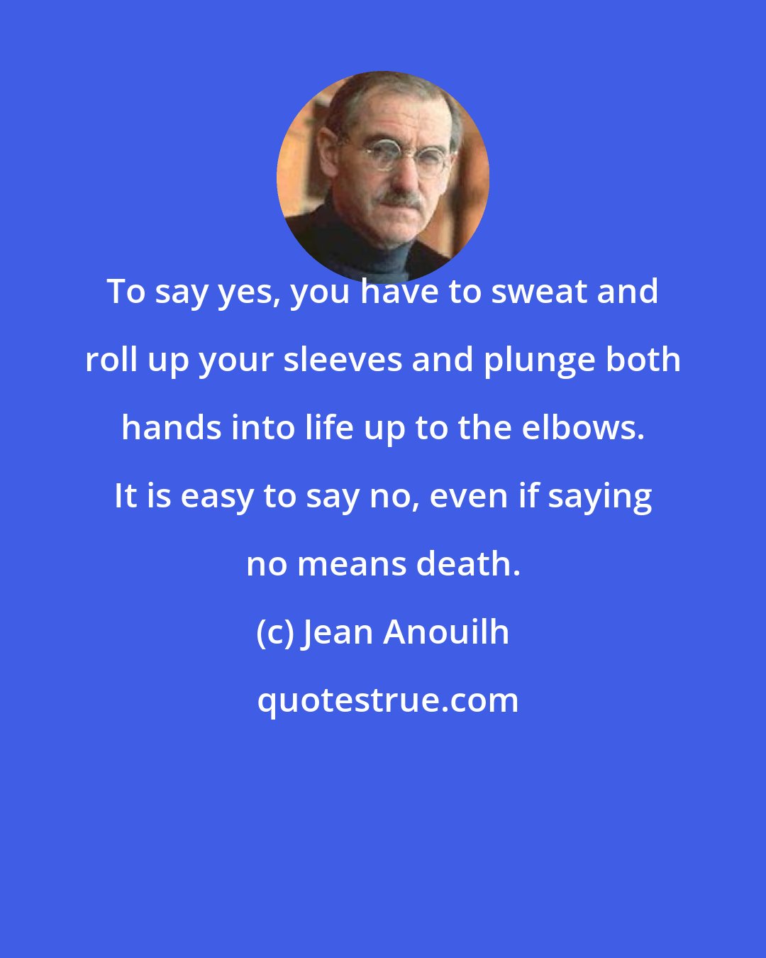 Jean Anouilh: To say yes, you have to sweat and roll up your sleeves and plunge both hands into life up to the elbows. It is easy to say no, even if saying no means death.