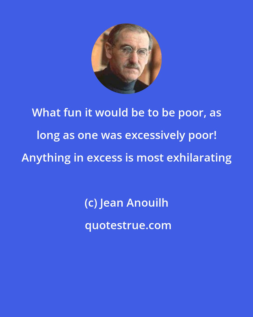 Jean Anouilh: What fun it would be to be poor, as long as one was excessively poor! Anything in excess is most exhilarating