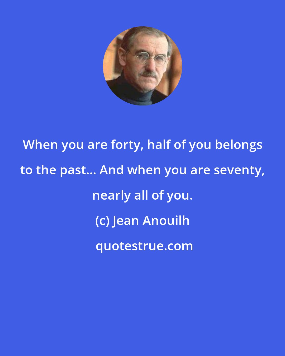 Jean Anouilh: When you are forty, half of you belongs to the past... And when you are seventy, nearly all of you.
