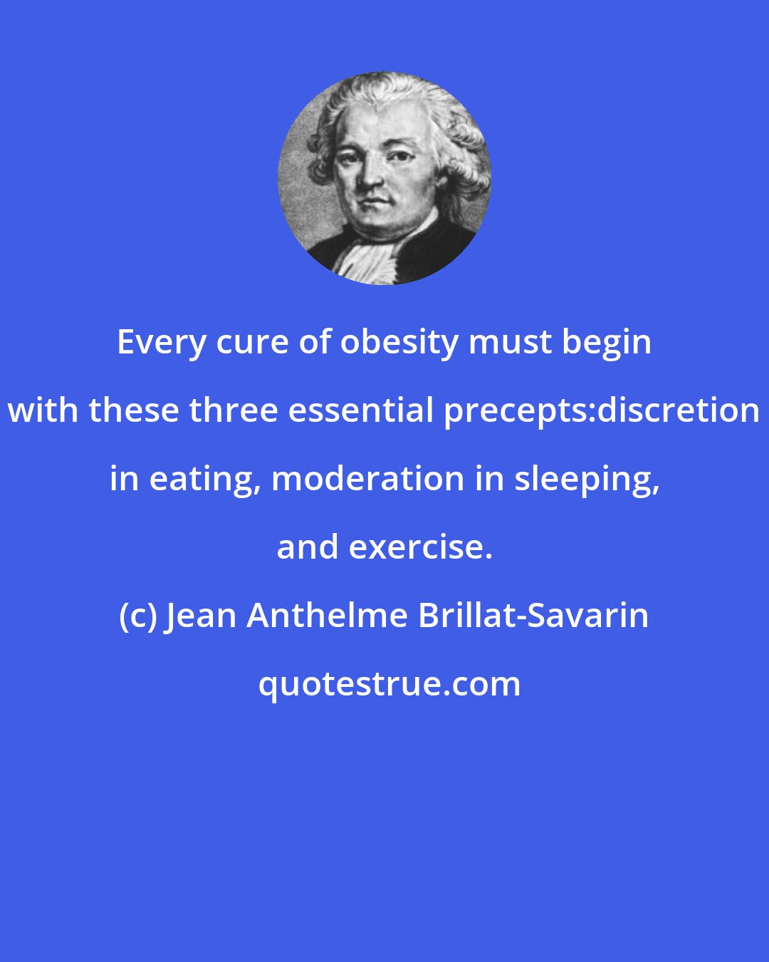 Jean Anthelme Brillat-Savarin: Every cure of obesity must begin with these three essential precepts:discretion in eating, moderation in sleeping, and exercise.