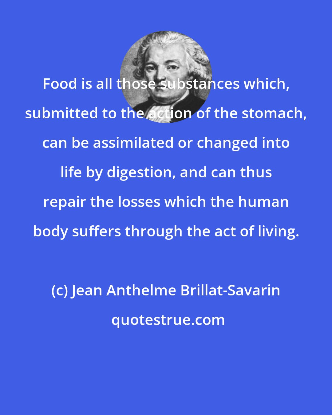 Jean Anthelme Brillat-Savarin: Food is all those substances which, submitted to the action of the stomach, can be assimilated or changed into life by digestion, and can thus repair the losses which the human body suffers through the act of living.