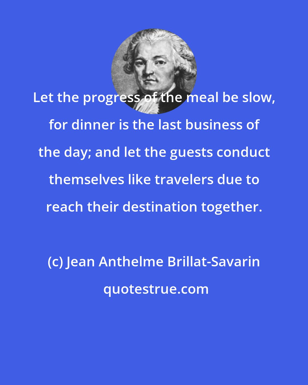 Jean Anthelme Brillat-Savarin: Let the progress of the meal be slow, for dinner is the last business of the day; and let the guests conduct themselves like travelers due to reach their destination together.