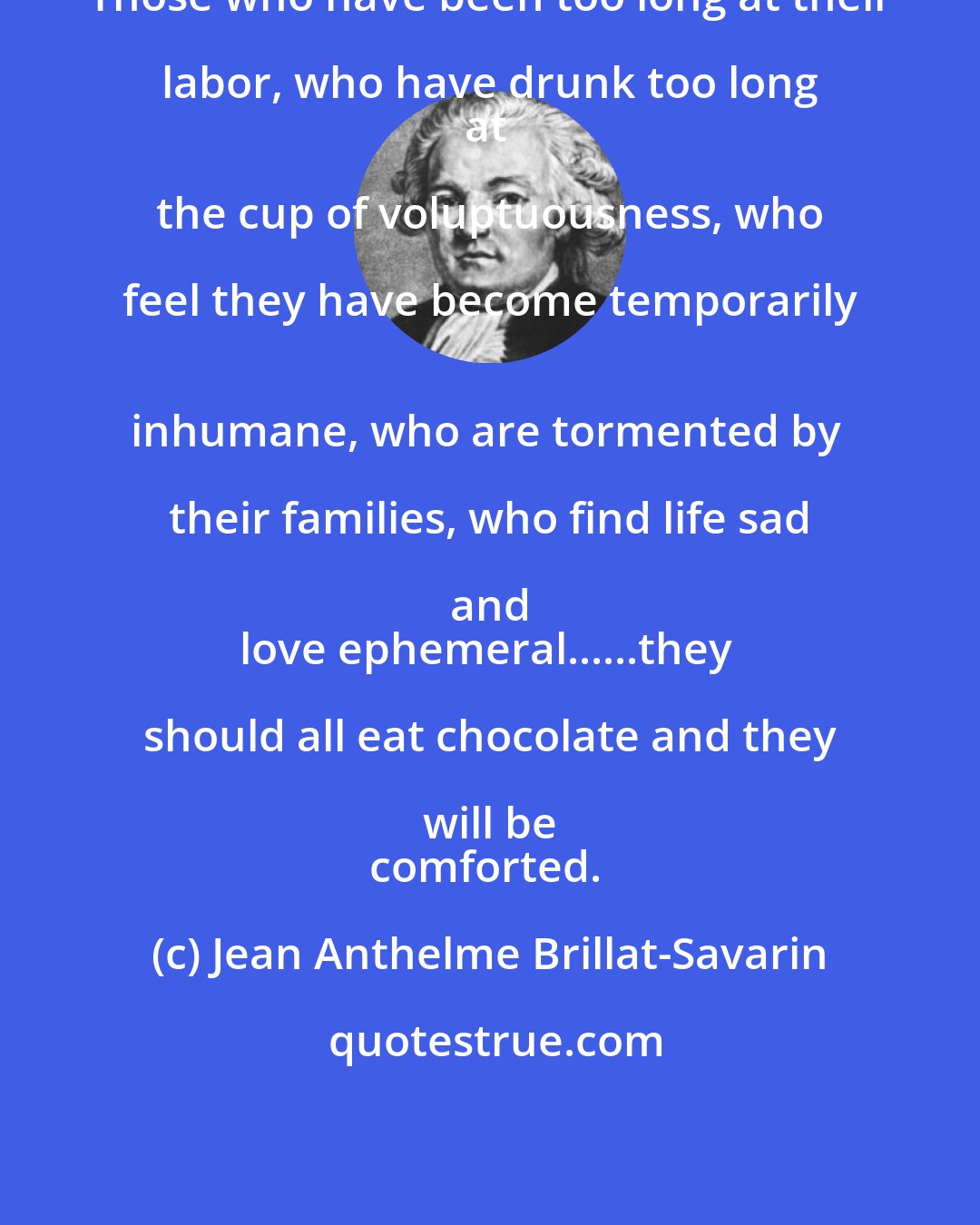 Jean Anthelme Brillat-Savarin: Those who have been too long at their labor, who have drunk too long 
at the cup of voluptuousness, who feel they have become temporarily 
inhumane, who are tormented by their families, who find life sad and 
love ephemeral......they should all eat chocolate and they will be 
comforted.