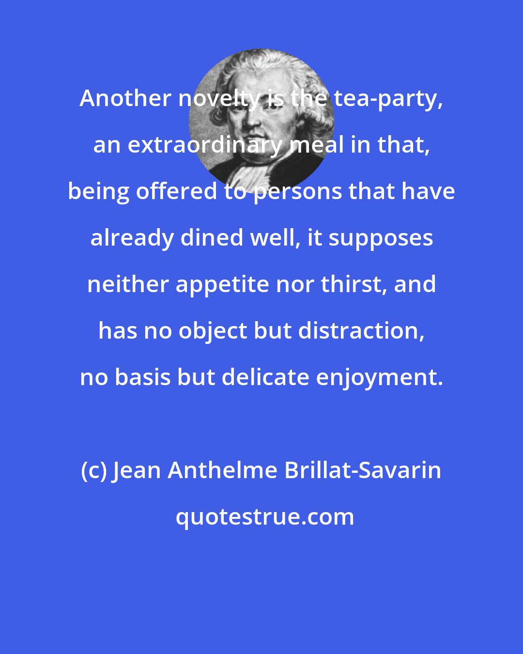 Jean Anthelme Brillat-Savarin: Another novelty is the tea-party, an extraordinary meal in that, being offered to persons that have already dined well, it supposes neither appetite nor thirst, and has no object but distraction, no basis but delicate enjoyment.