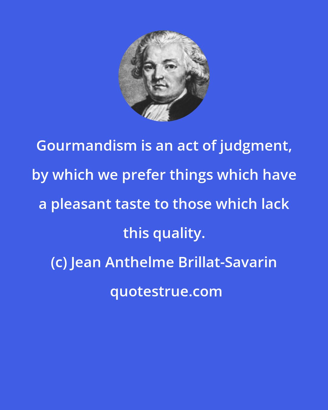 Jean Anthelme Brillat-Savarin: Gourmandism is an act of judgment, by which we prefer things which have a pleasant taste to those which lack this quality.