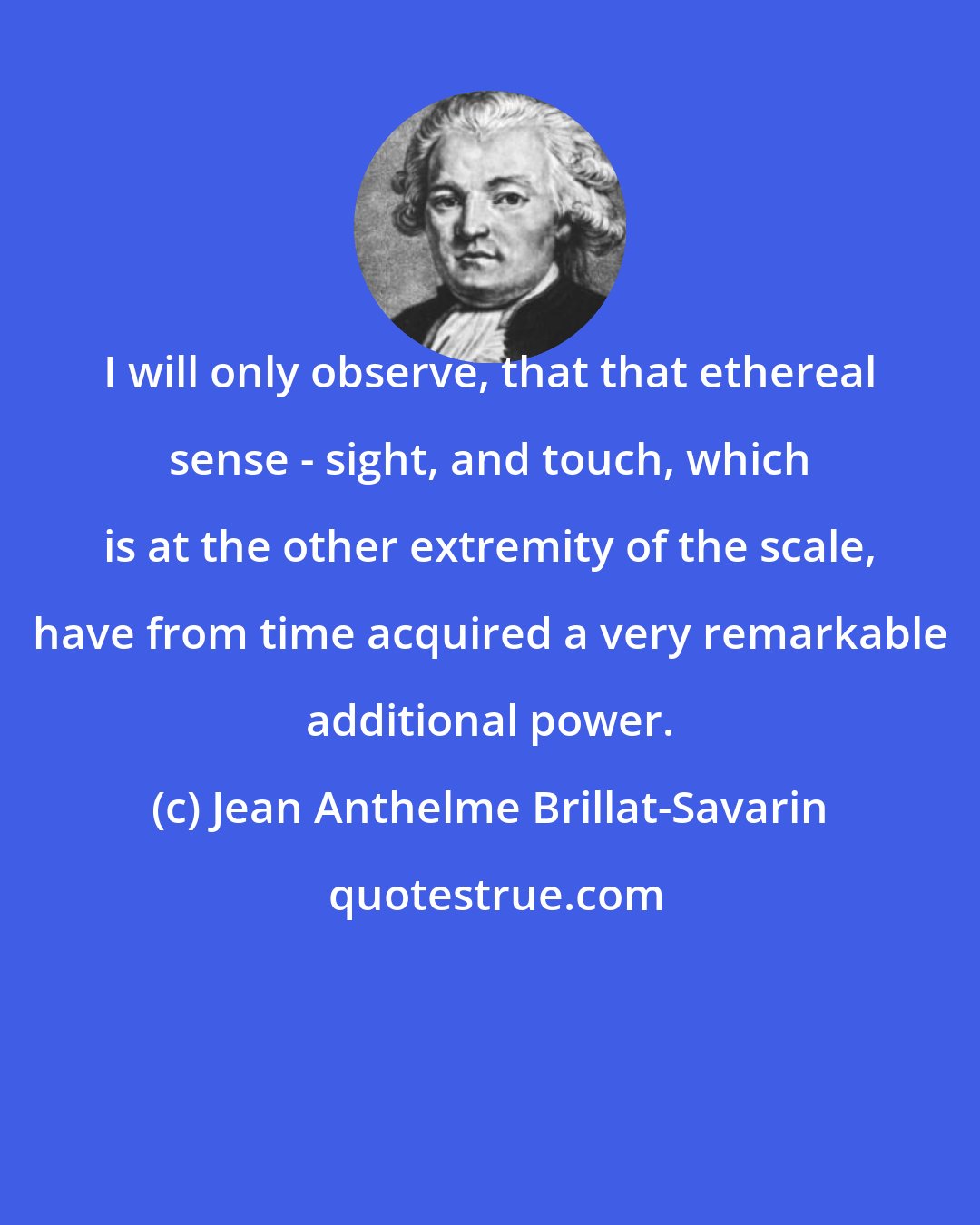 Jean Anthelme Brillat-Savarin: I will only observe, that that ethereal sense - sight, and touch, which is at the other extremity of the scale, have from time acquired a very remarkable additional power.
