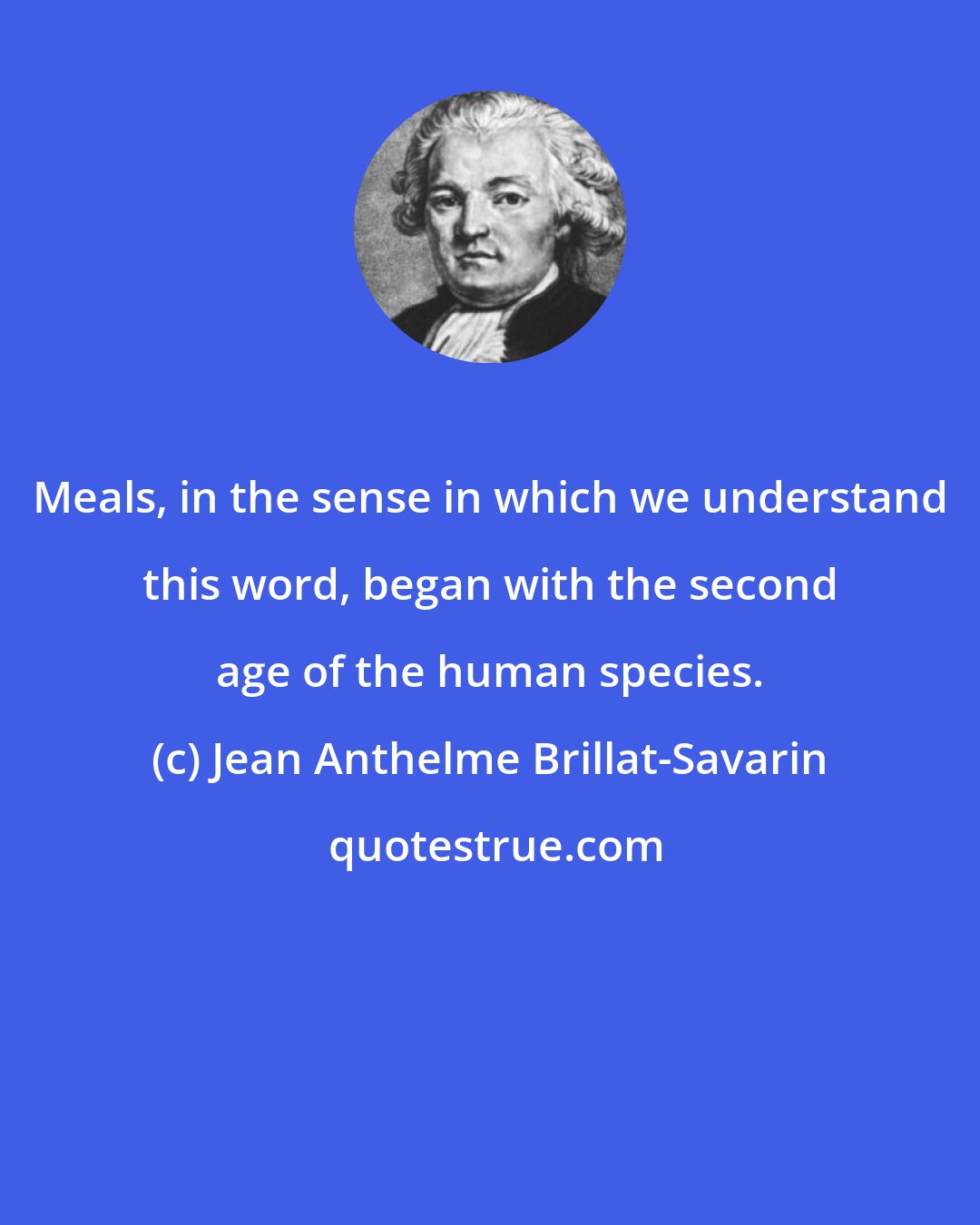 Jean Anthelme Brillat-Savarin: Meals, in the sense in which we understand this word, began with the second age of the human species.