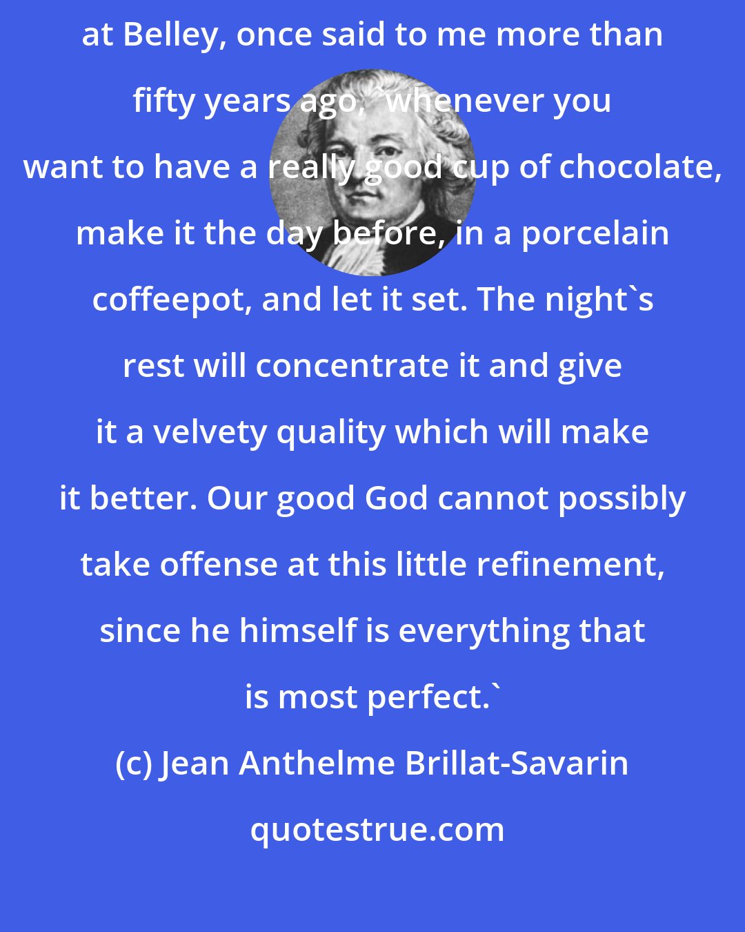 Jean Anthelme Brillat-Savarin: 'Monsieur,' Madame d'Arestel, Superior of the convent of the Visitation at Belley, once said to me more than fifty years ago, 'whenever you want to have a really good cup of chocolate, make it the day before, in a porcelain coffeepot, and let it set. The night's rest will concentrate it and give it a velvety quality which will make it better. Our good God cannot possibly take offense at this little refinement, since he himself is everything that is most perfect.'