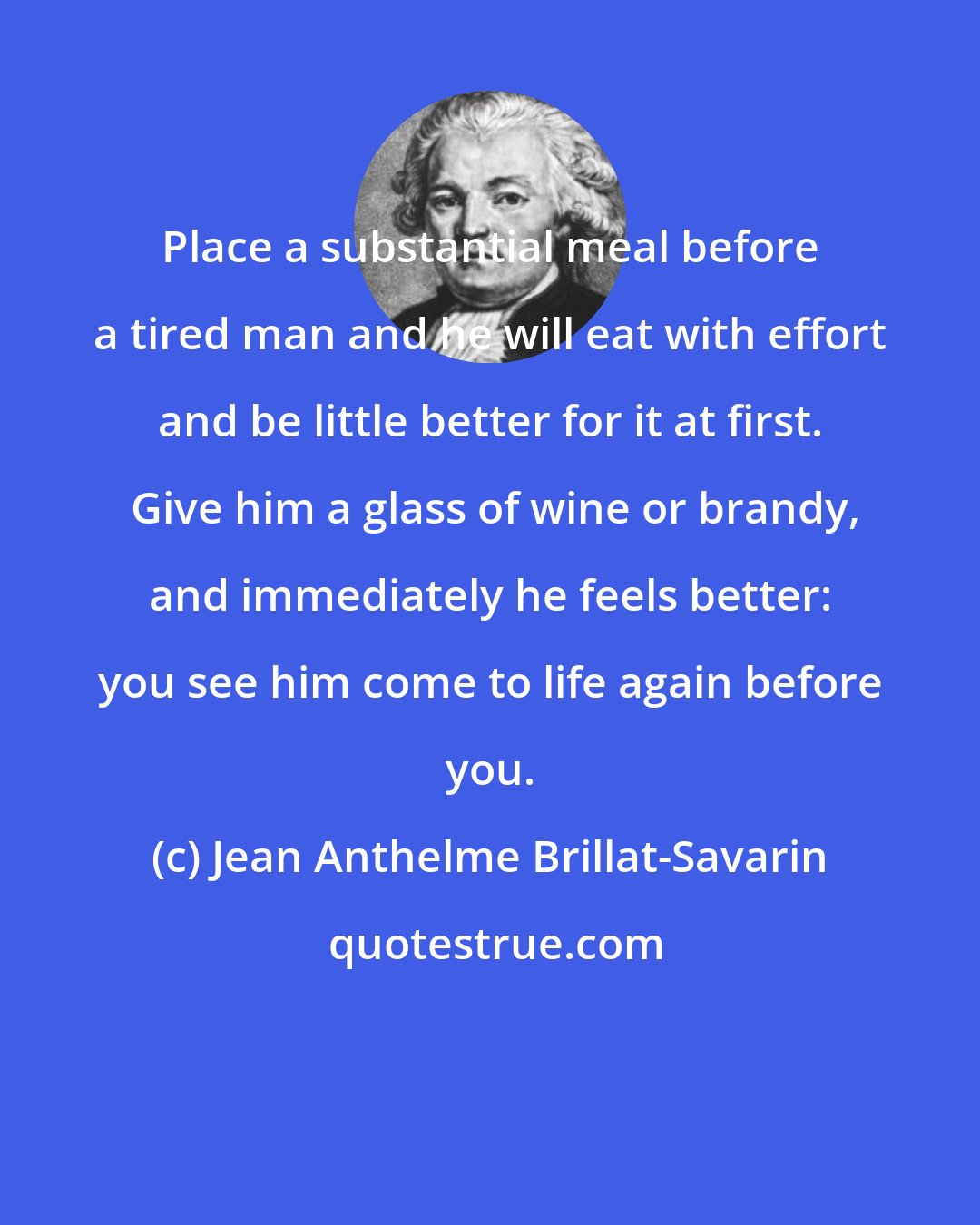 Jean Anthelme Brillat-Savarin: Place a substantial meal before a tired man and he will eat with effort and be little better for it at first.  Give him a glass of wine or brandy, and immediately he feels better: you see him come to life again before you.
