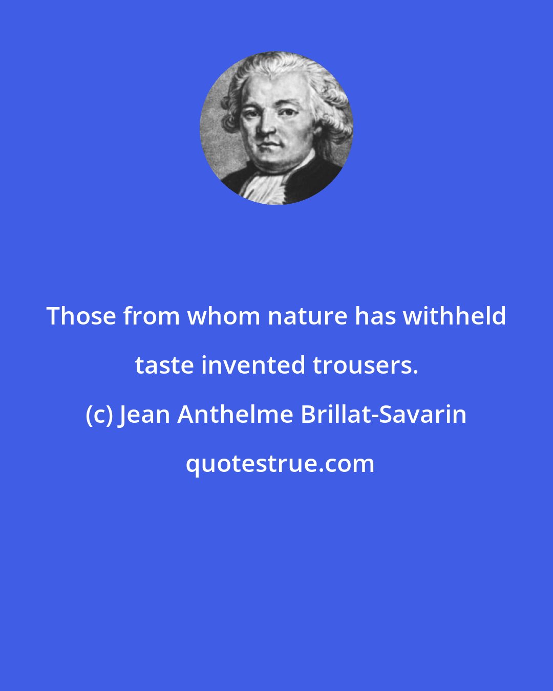 Jean Anthelme Brillat-Savarin: Those from whom nature has withheld taste invented trousers.