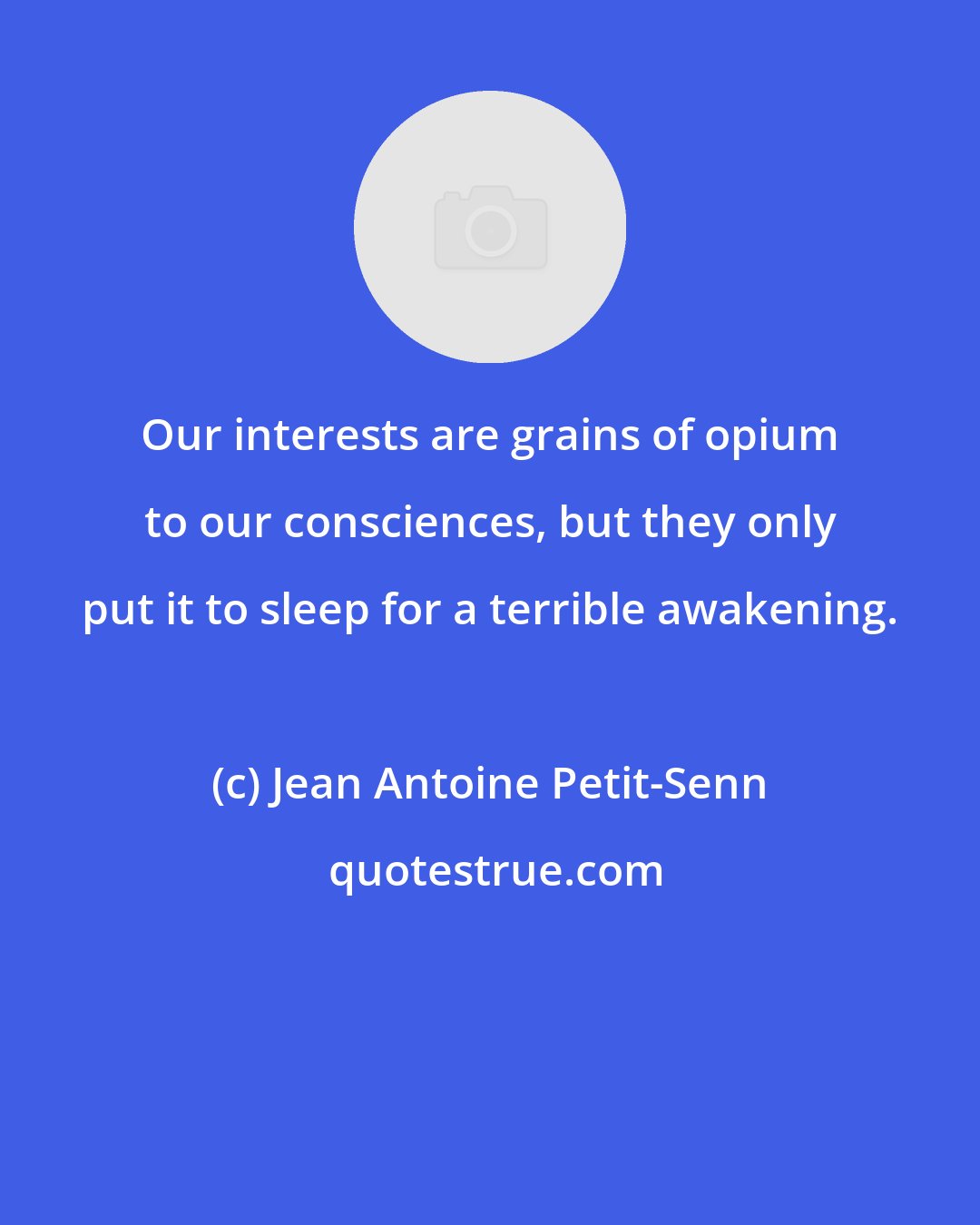Jean Antoine Petit-Senn: Our interests are grains of opium to our consciences, but they only put it to sleep for a terrible awakening.