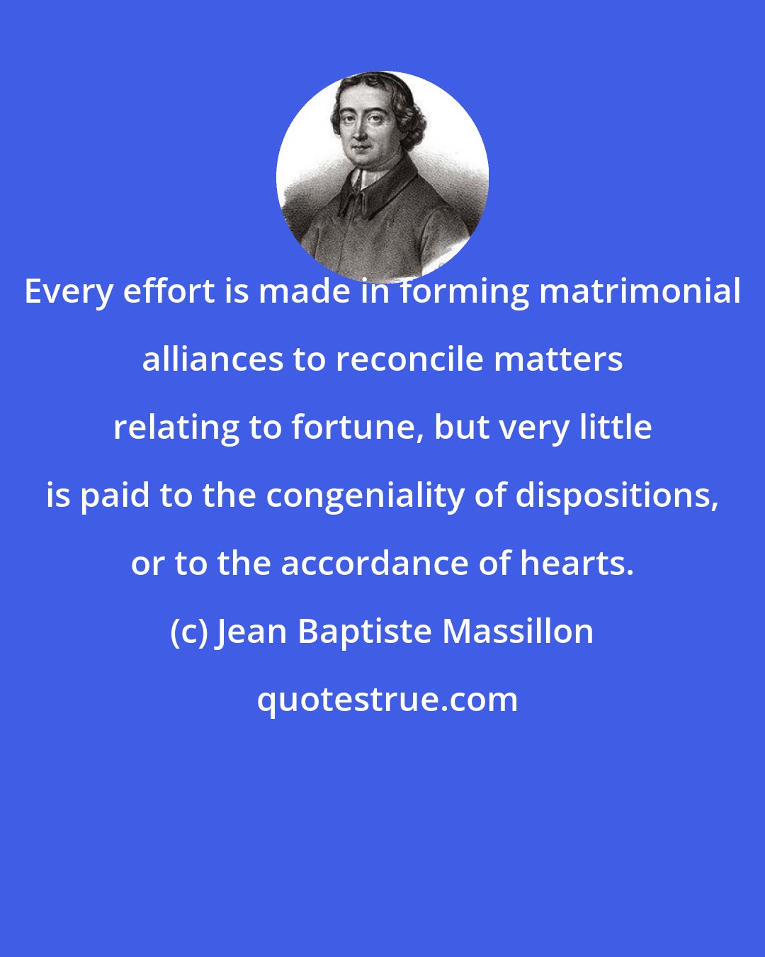 Jean Baptiste Massillon: Every effort is made in forming matrimonial alliances to reconcile matters relating to fortune, but very little is paid to the congeniality of dispositions, or to the accordance of hearts.