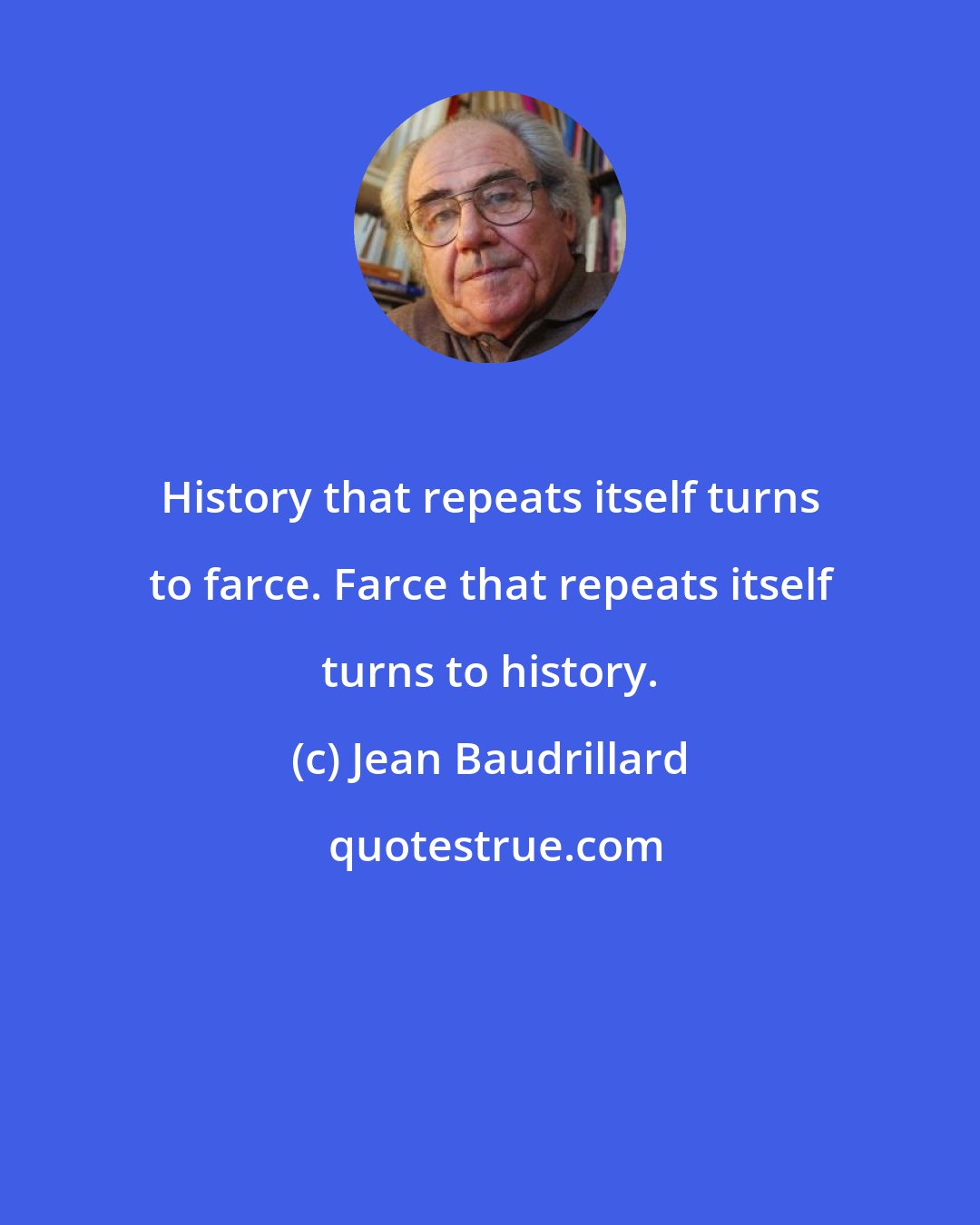 Jean Baudrillard: History that repeats itself turns to farce. Farce that repeats itself turns to history.