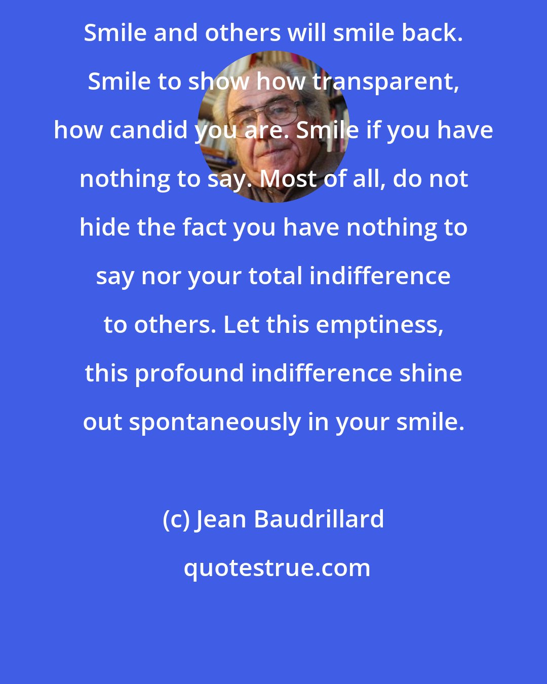 Jean Baudrillard: Smile and others will smile back. Smile to show how transparent, how candid you are. Smile if you have nothing to say. Most of all, do not hide the fact you have nothing to say nor your total indifference to others. Let this emptiness, this profound indifference shine out spontaneously in your smile.