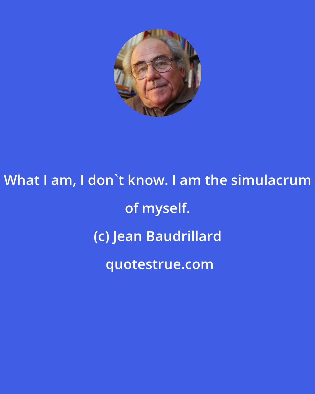 Jean Baudrillard: What I am, I don't know. I am the simulacrum of myself.