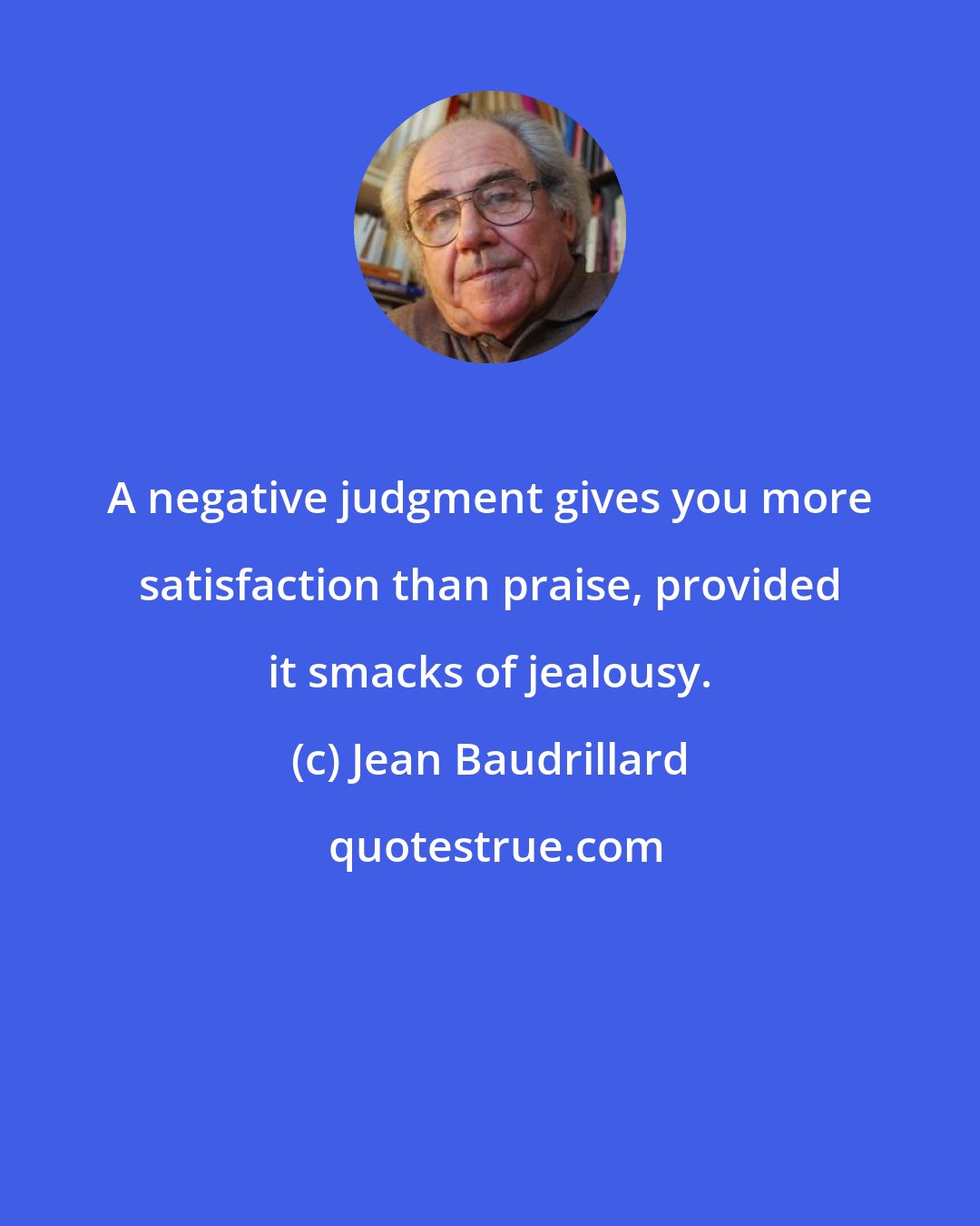 Jean Baudrillard: A negative judgment gives you more satisfaction than praise, provided it smacks of jealousy.