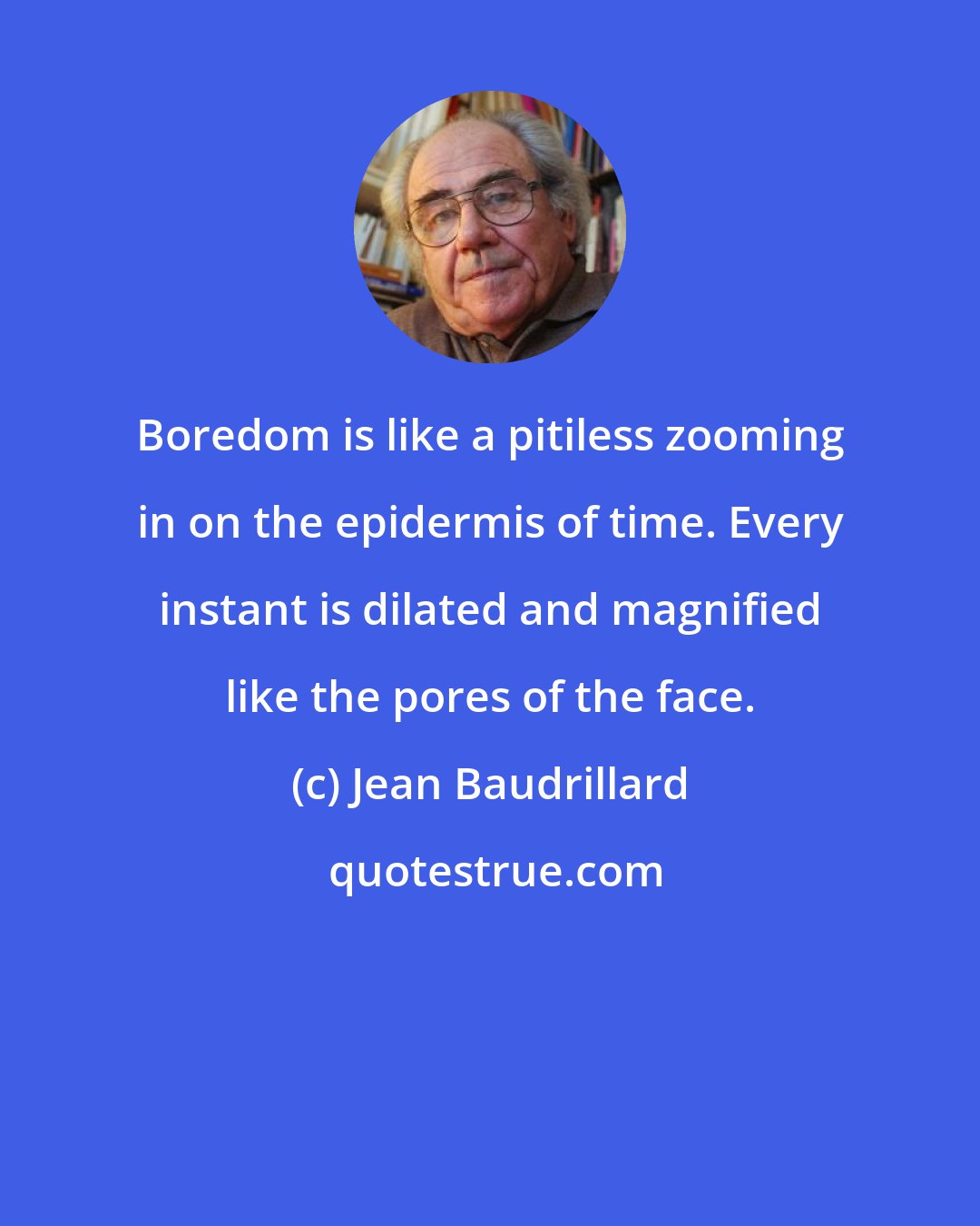 Jean Baudrillard: Boredom is like a pitiless zooming in on the epidermis of time. Every instant is dilated and magnified like the pores of the face.