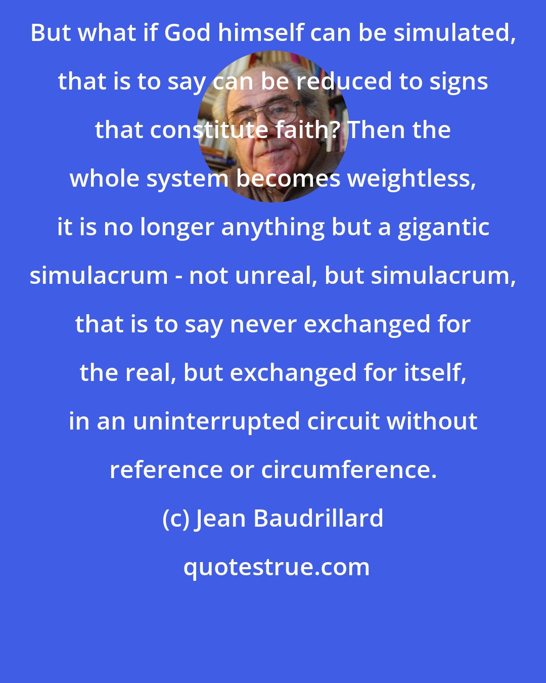 Jean Baudrillard: But what if God himself can be simulated, that is to say can be reduced to signs that constitute faith? Then the whole system becomes weightless, it is no longer anything but a gigantic simulacrum - not unreal, but simulacrum, that is to say never exchanged for the real, but exchanged for itself, in an uninterrupted circuit without reference or circumference.