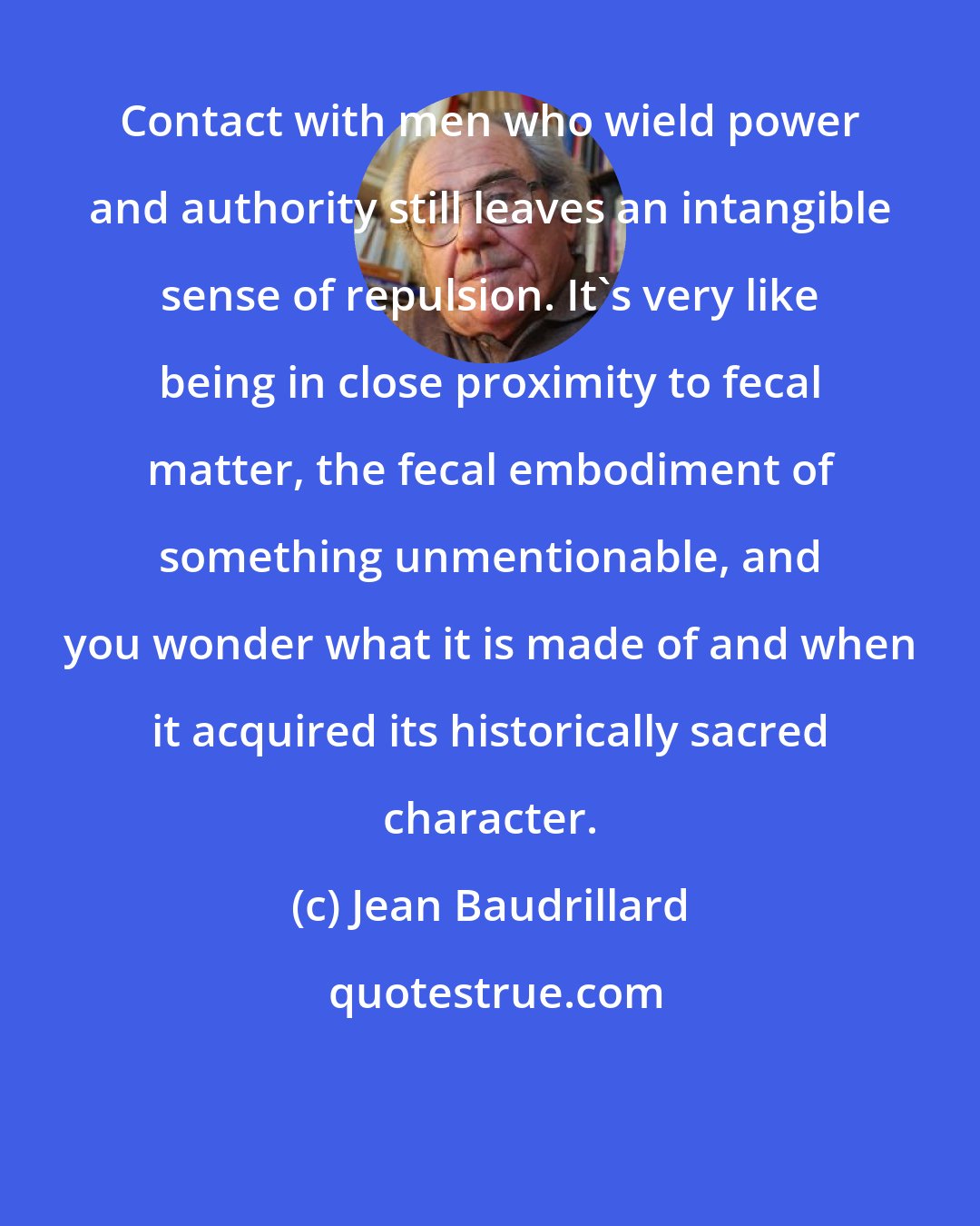 Jean Baudrillard: Contact with men who wield power and authority still leaves an intangible sense of repulsion. It's very like being in close proximity to fecal matter, the fecal embodiment of something unmentionable, and you wonder what it is made of and when it acquired its historically sacred character.