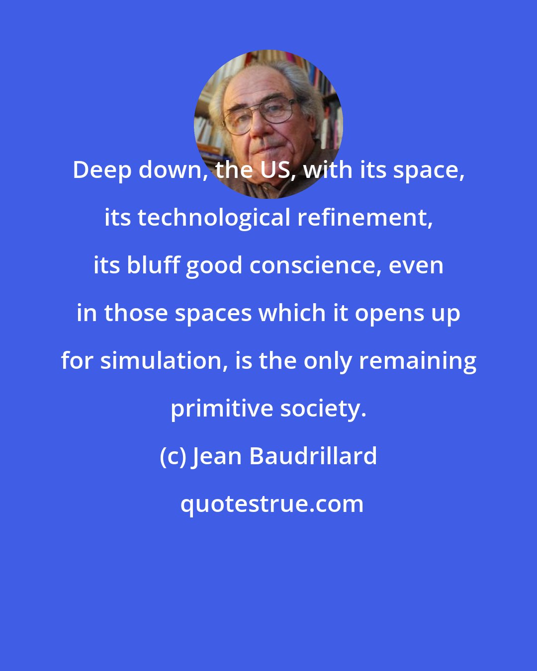 Jean Baudrillard: Deep down, the US, with its space, its technological refinement, its bluff good conscience, even in those spaces which it opens up for simulation, is the only remaining primitive society.