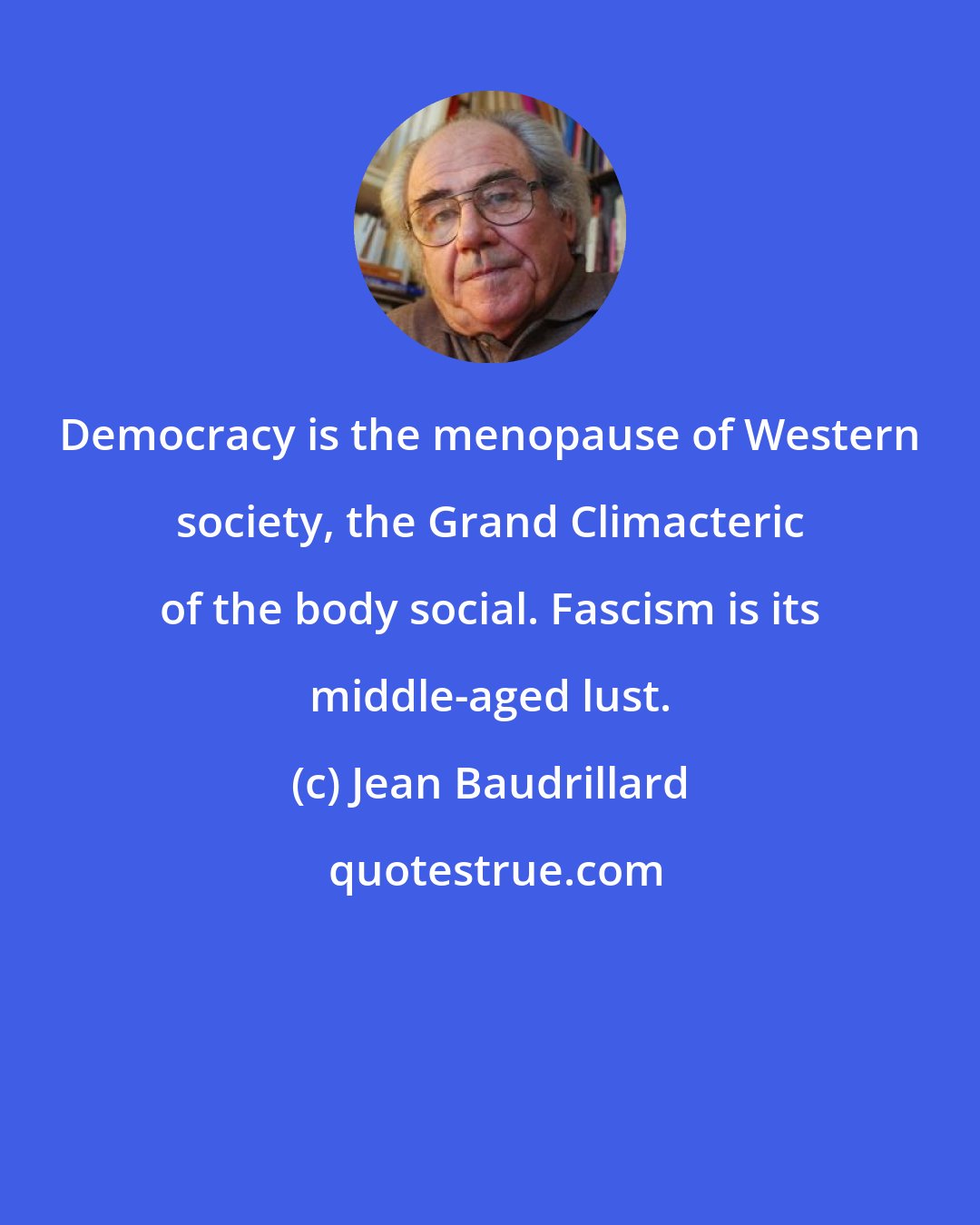 Jean Baudrillard: Democracy is the menopause of Western society, the Grand Climacteric of the body social. Fascism is its middle-aged lust.