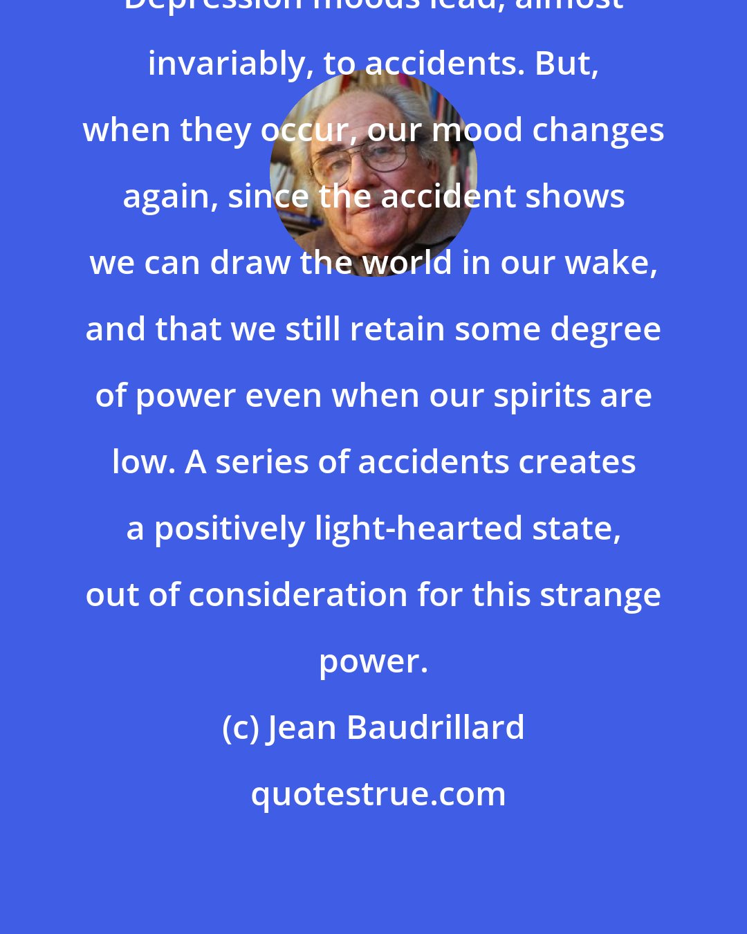 Jean Baudrillard: Depression moods lead, almost invariably, to accidents. But, when they occur, our mood changes again, since the accident shows we can draw the world in our wake, and that we still retain some degree of power even when our spirits are low. A series of accidents creates a positively light-hearted state, out of consideration for this strange power.