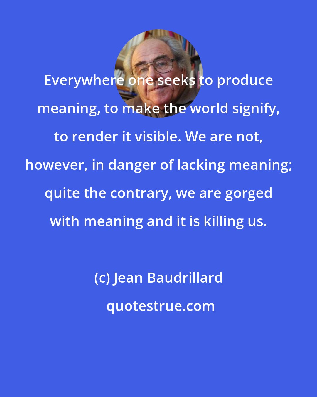 Jean Baudrillard: Everywhere one seeks to produce meaning, to make the world signify, to render it visible. We are not, however, in danger of lacking meaning; quite the contrary, we are gorged with meaning and it is killing us.