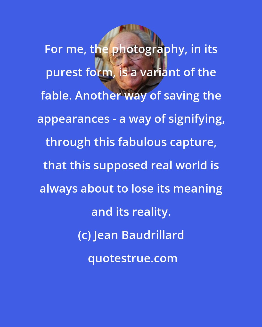 Jean Baudrillard: For me, the photography, in its purest form, is a variant of the fable. Another way of saving the appearances - a way of signifying, through this fabulous capture, that this supposed real world is always about to lose its meaning and its reality.