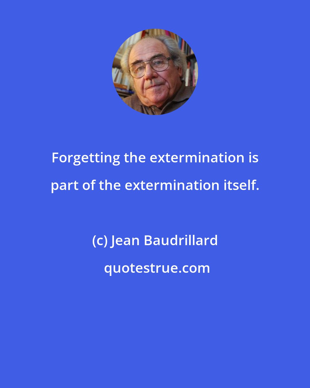 Jean Baudrillard: Forgetting the extermination is part of the extermination itself.