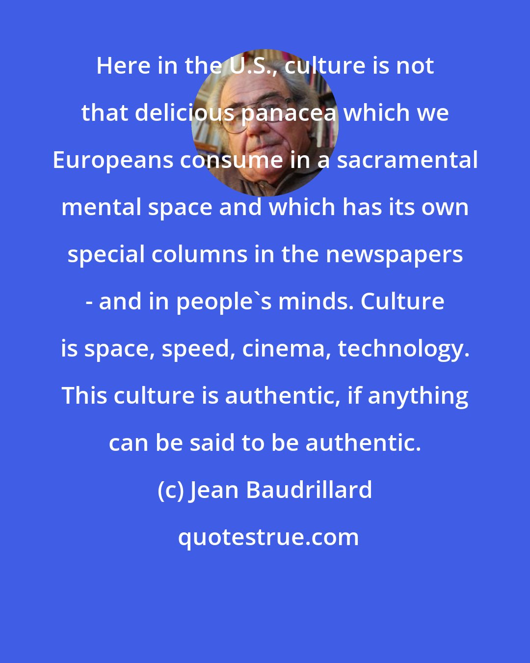 Jean Baudrillard: Here in the U.S., culture is not that delicious panacea which we Europeans consume in a sacramental mental space and which has its own special columns in the newspapers - and in people's minds. Culture is space, speed, cinema, technology. This culture is authentic, if anything can be said to be authentic.