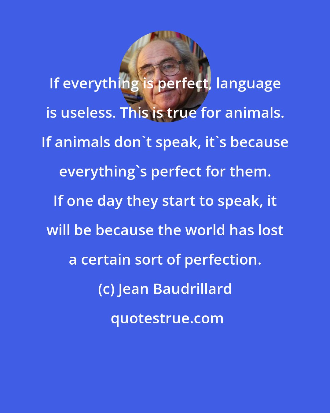 Jean Baudrillard: If everything is perfect, language is useless. This is true for animals. If animals don't speak, it's because everything's perfect for them. If one day they start to speak, it will be because the world has lost a certain sort of perfection.