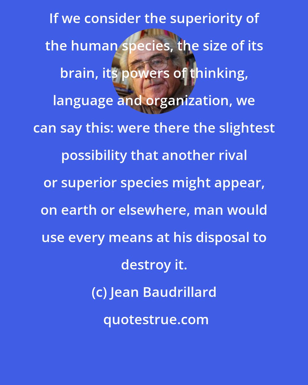 Jean Baudrillard: If we consider the superiority of the human species, the size of its brain, its powers of thinking, language and organization, we can say this: were there the slightest possibility that another rival or superior species might appear, on earth or elsewhere, man would use every means at his disposal to destroy it.