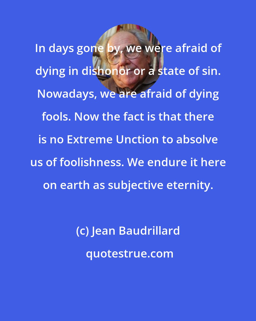 Jean Baudrillard: In days gone by, we were afraid of dying in dishonor or a state of sin. Nowadays, we are afraid of dying fools. Now the fact is that there is no Extreme Unction to absolve us of foolishness. We endure it here on earth as subjective eternity.