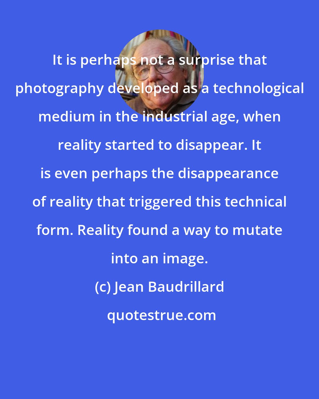 Jean Baudrillard: It is perhaps not a surprise that photography developed as a technological medium in the industrial age, when reality started to disappear. It is even perhaps the disappearance of reality that triggered this technical form. Reality found a way to mutate into an image.