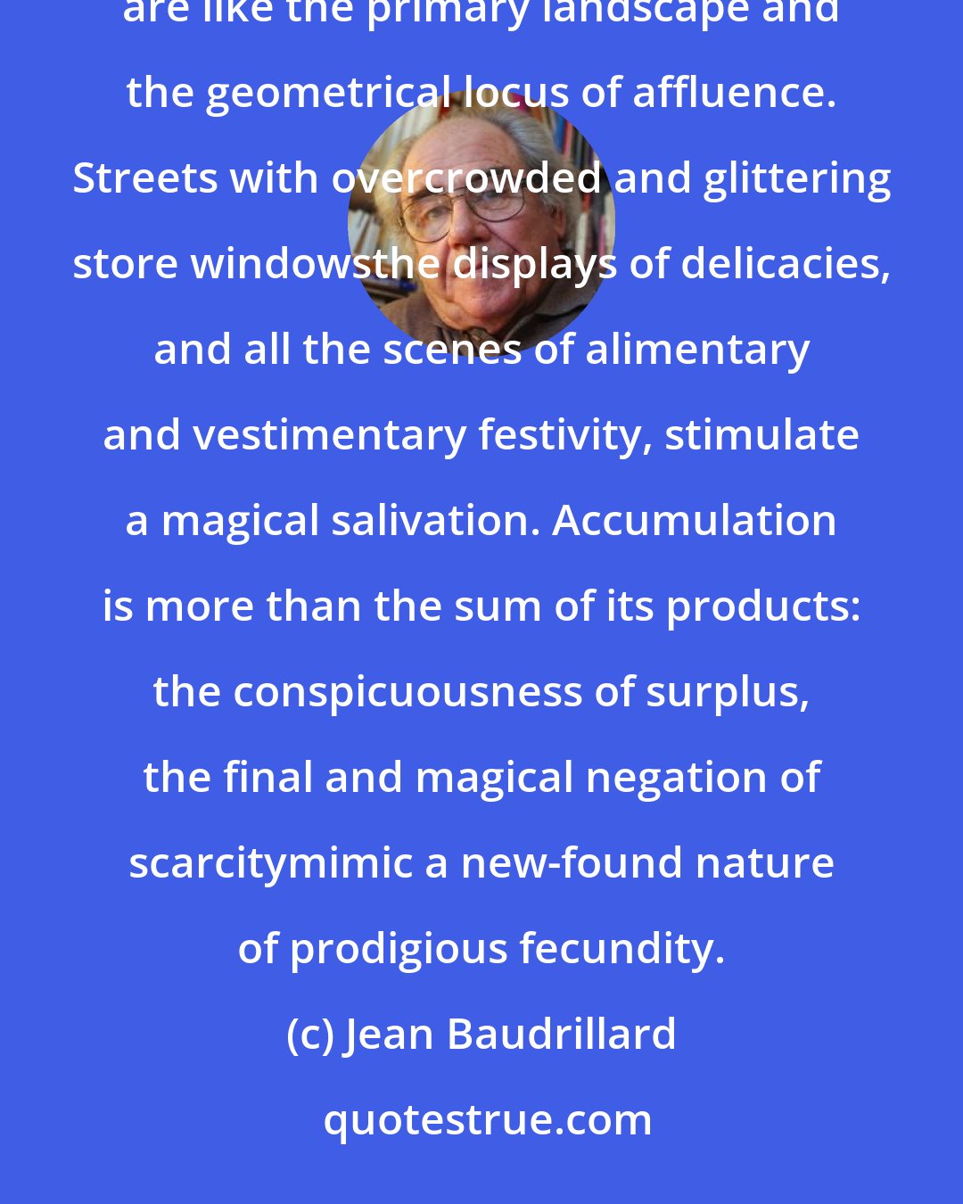 Jean Baudrillard: Large department stores, with their luxuriant abundance of canned goods, foods, and clothing, are like the primary landscape and the geometrical locus of affluence. Streets with overcrowded and glittering store windowsthe displays of delicacies, and all the scenes of alimentary and vestimentary festivity, stimulate a magical salivation. Accumulation is more than the sum of its products: the conspicuousness of surplus, the final and magical negation of scarcitymimic a new-found nature of prodigious fecundity.