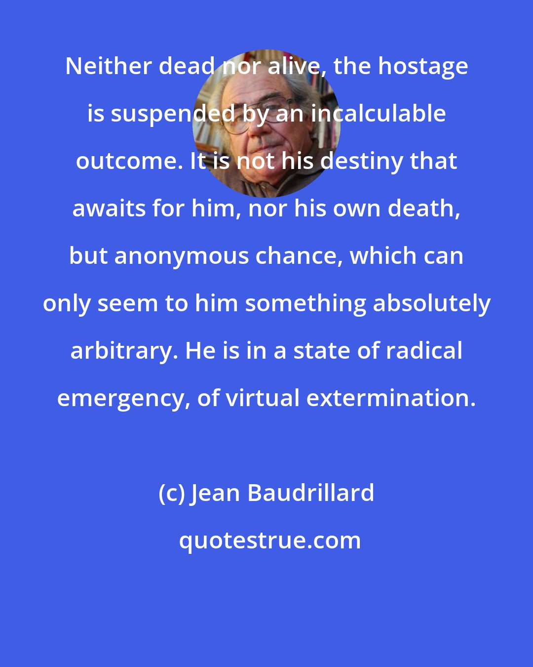 Jean Baudrillard: Neither dead nor alive, the hostage is suspended by an incalculable outcome. It is not his destiny that awaits for him, nor his own death, but anonymous chance, which can only seem to him something absolutely arbitrary. He is in a state of radical emergency, of virtual extermination.