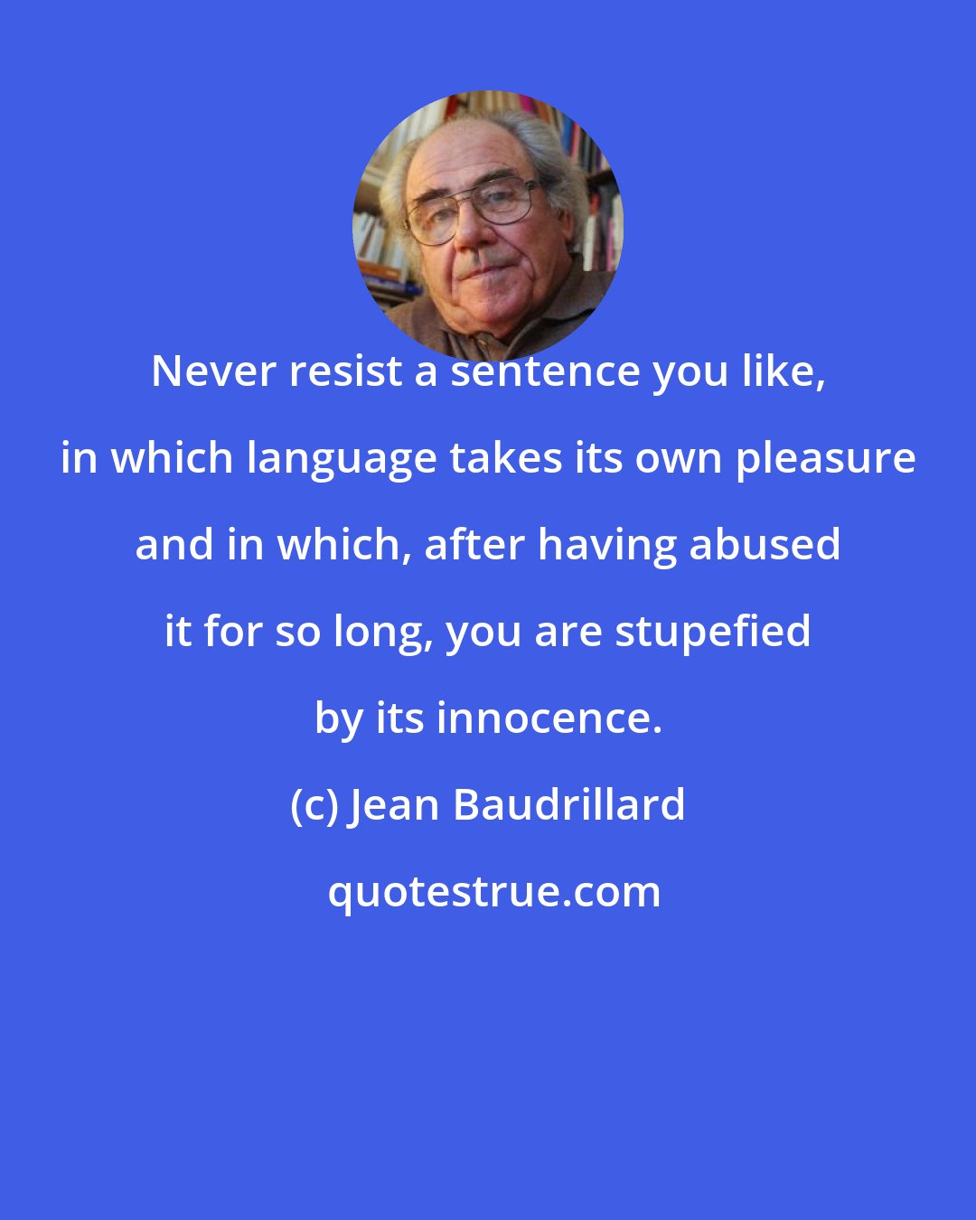 Jean Baudrillard: Never resist a sentence you like, in which language takes its own pleasure and in which, after having abused it for so long, you are stupefied by its innocence.