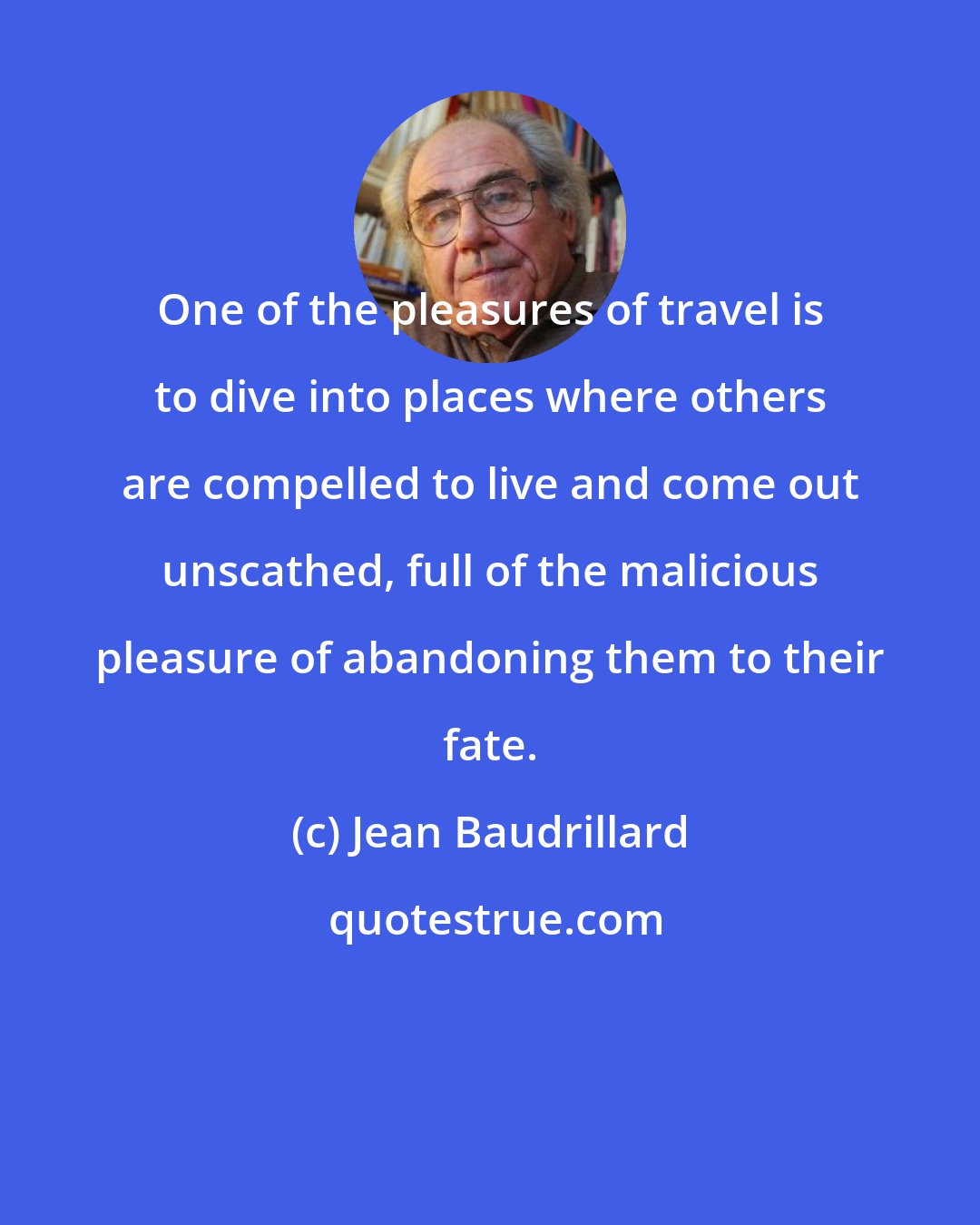 Jean Baudrillard: One of the pleasures of travel is to dive into places where others are compelled to live and come out unscathed, full of the malicious pleasure of abandoning them to their fate.