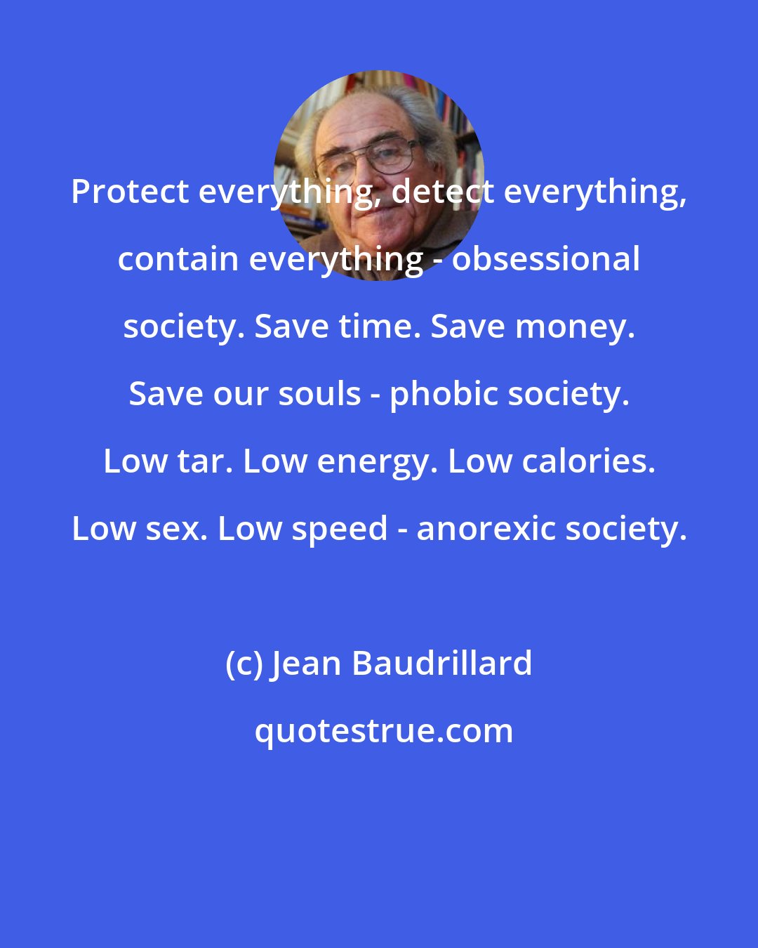 Jean Baudrillard: Protect everything, detect everything, contain everything - obsessional society. Save time. Save money. Save our souls - phobic society. Low tar. Low energy. Low calories. Low sex. Low speed - anorexic society.