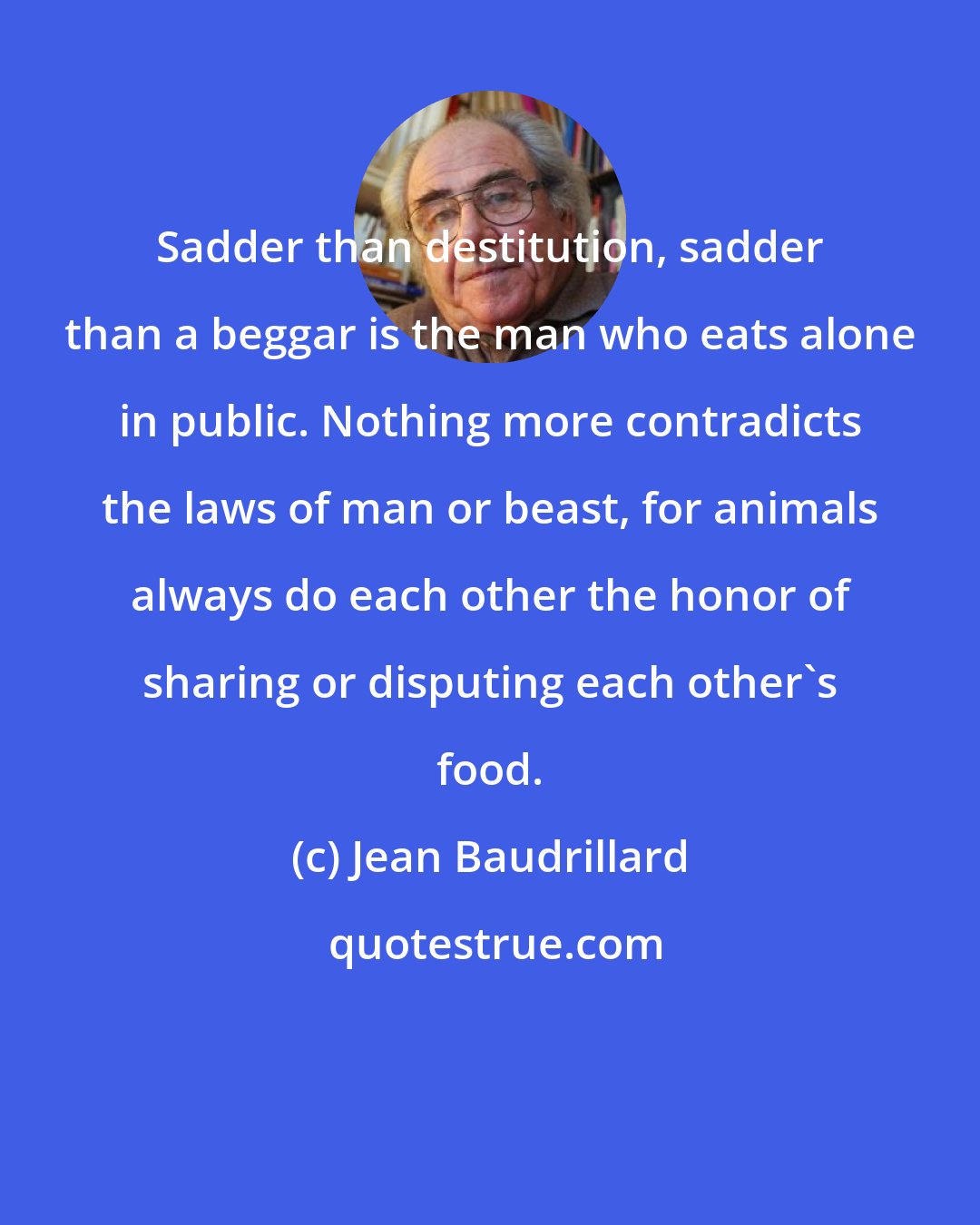 Jean Baudrillard: Sadder than destitution, sadder than a beggar is the man who eats alone in public. Nothing more contradicts the laws of man or beast, for animals always do each other the honor of sharing or disputing each other's food.